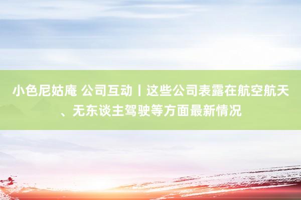 小色尼姑庵 公司互动丨这些公司表露在航空航天、无东谈主驾驶等方面最新情况