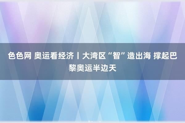 色色网 奥运看经济丨大湾区“智”造出海 撑起巴黎奥运半边天