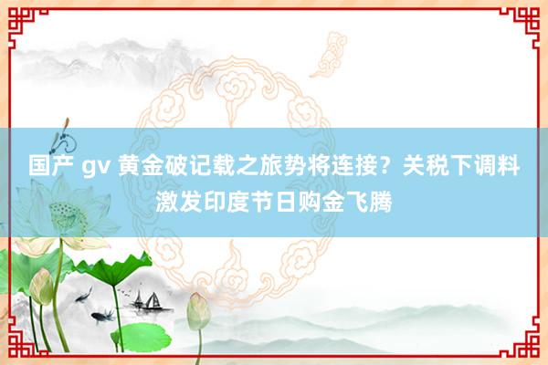 国产 gv 黄金破记载之旅势将连接？关税下调料激发印度节日购金飞腾
