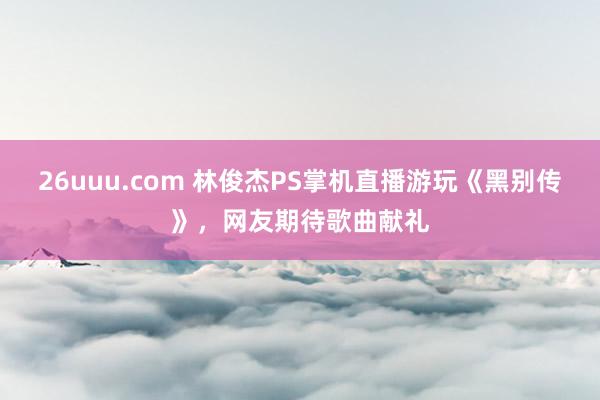 26uuu.com 林俊杰PS掌机直播游玩《黑别传》，网友期待歌曲献礼