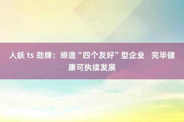 人妖 ts 劲牌：缔造“四个友好”型企业   完毕健康可执续发展