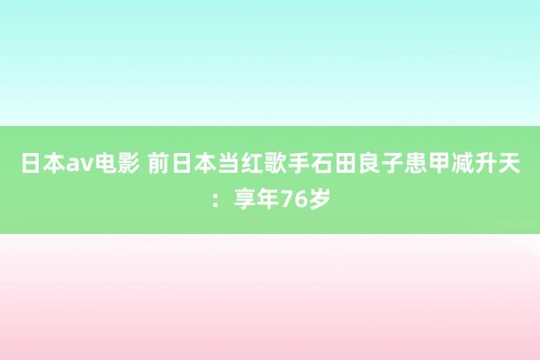 日本av电影 前日本当红歌手石田良子患甲减升天：享年76岁