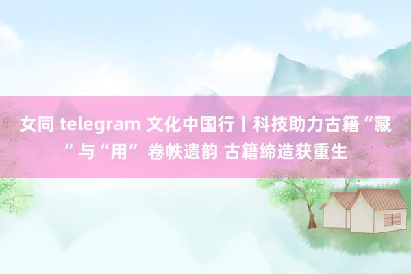 女同 telegram 文化中国行丨科技助力古籍“藏”与“用” 卷帙遗韵 古籍缔造获重生