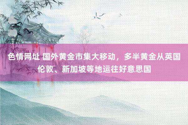 色情网址 国外黄金市集大移动，多半黄金从英国伦敦、新加坡等地运往好意思国