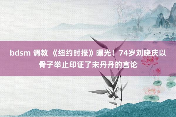 bdsm 调教 《纽约时报》曝光！74岁刘晓庆以骨子举止印证了宋丹丹的言论