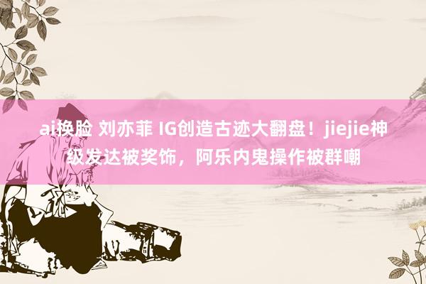 ai换脸 刘亦菲 IG创造古迹大翻盘！jiejie神级发达被奖饰，阿乐内鬼操作被群嘲