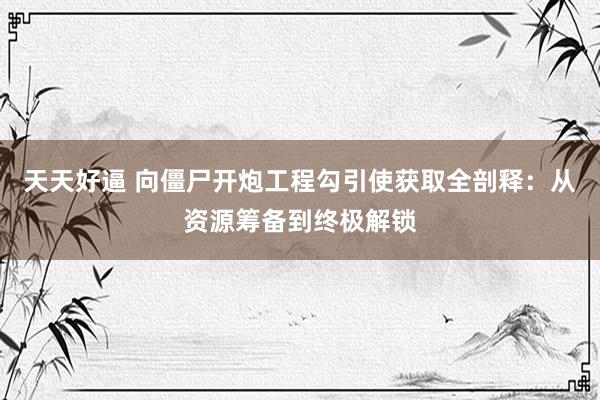 天天好逼 向僵尸开炮工程勾引使获取全剖释：从资源筹备到终极解锁