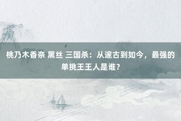 桃乃木香奈 黑丝 三国杀：从邃古到如今，最强的单挑王王人是谁？