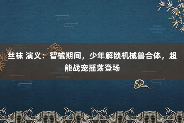 丝袜 演义：智械期间，少年解锁机械兽合体，超能战宠摇荡登场