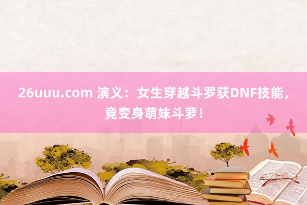 26uuu.com 演义：女生穿越斗罗获DNF技能，竟变身萌妹斗萝！