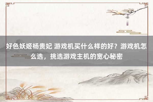 好色妖姬杨贵妃 游戏机买什么样的好？游戏机怎么选，挑选游戏主机的宽心秘密