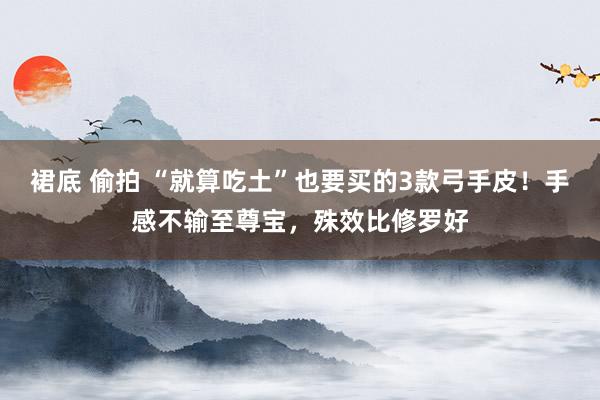 裙底 偷拍 “就算吃土”也要买的3款弓手皮！手感不输至尊宝，殊效比修罗好