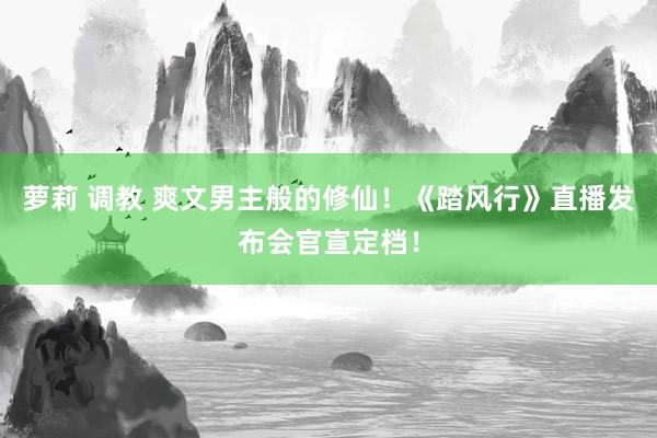 萝莉 调教 爽文男主般的修仙！《踏风行》直播发布会官宣定档！