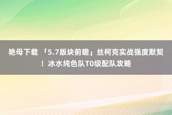 艳母下载 「5.7版块前瞻」丝柯克实战强度默契！冰水纯色队T0级配队攻略