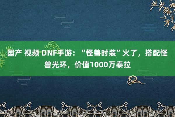 国产 视频 DNF手游：“怪兽时装”火了，搭配怪兽光环，价值1000万泰拉