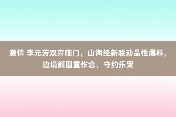 激情 李元芳双喜临门，山海经新联动品性爆料，边境解围重作念，守约乐哭