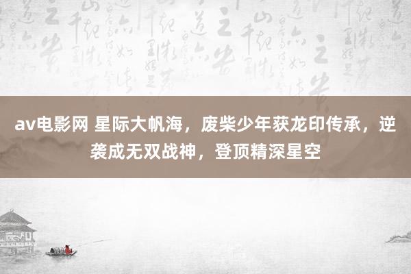 av电影网 星际大帆海，废柴少年获龙印传承，逆袭成无双战神，登顶精深星空
