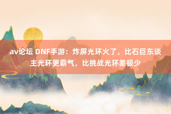 av论坛 DNF手游：炸屏光环火了，比石巨东谈主光环更霸气，比挑战光环差极少