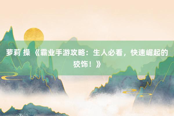 萝莉 操 《霸业手游攻略：生人必看，快速崛起的狡饰！》