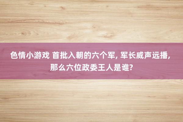 色情小游戏 首批入朝的六个军, 军长威声远播, 那么六位政委王人是谁?