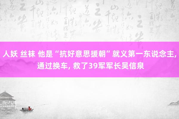 人妖 丝袜 他是“抗好意思援朝”就义第一东说念主, 通过换车, 救了39军军长吴信泉