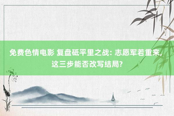 免费色情电影 复盘砥平里之战: 志愿军若重来, 这三步能否改写结局?