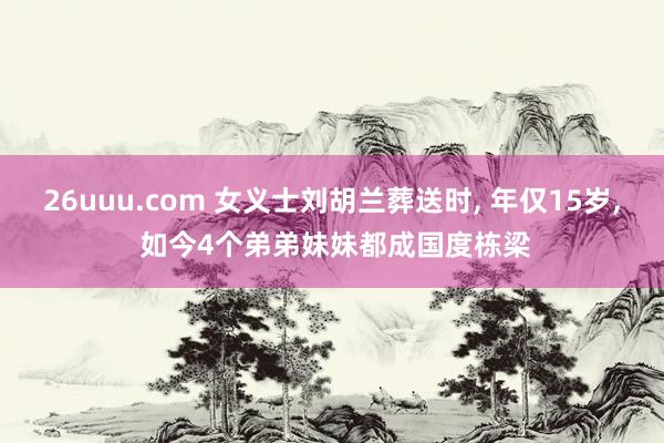 26uuu.com 女义士刘胡兰葬送时, 年仅15岁, 如今4个弟弟妹妹都成国度栋梁