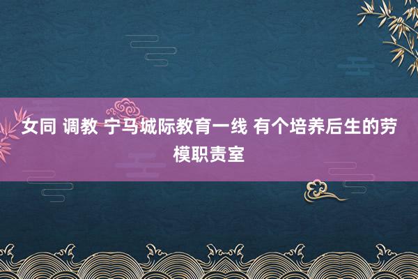 女同 调教 宁马城际教育一线 有个培养后生的劳模职责室