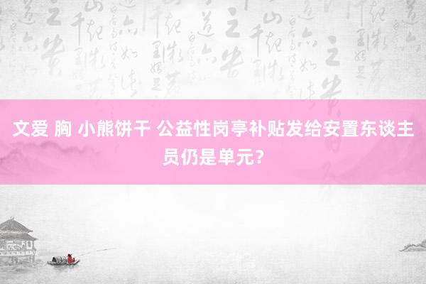 文爱 胸 小熊饼干 公益性岗亭补贴发给安置东谈主员仍是单元？