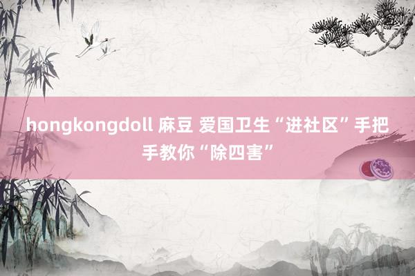 hongkongdoll 麻豆 爱国卫生“进社区”手把手教你“除四害”