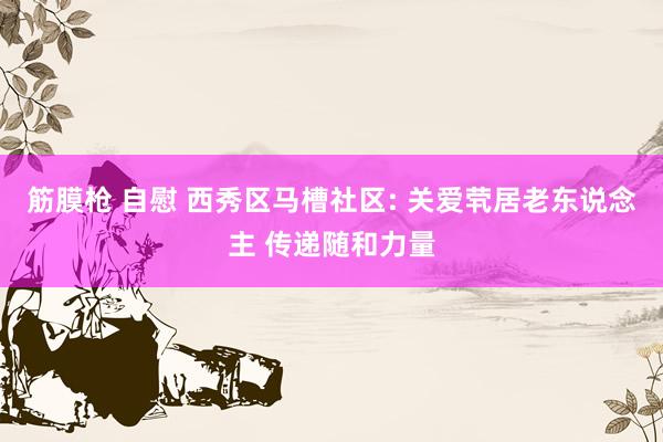 筋膜枪 自慰 西秀区马槽社区: 关爱茕居老东说念主 传递随和力量