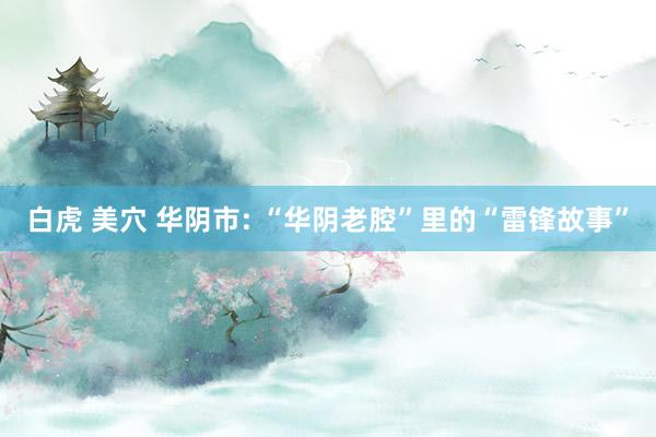 白虎 美穴 华阴市: “华阴老腔”里的“雷锋故事”