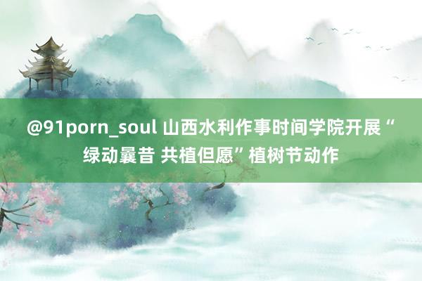 @91porn_soul 山西水利作事时间学院开展“绿动曩昔 共植但愿”植树节动作