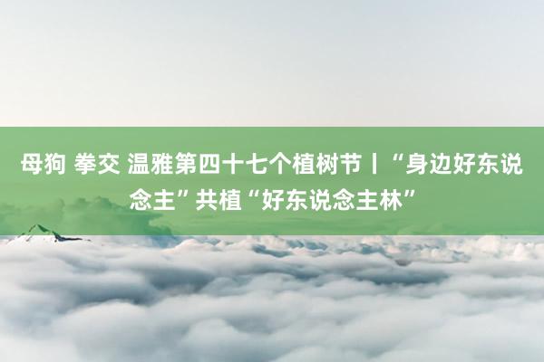 母狗 拳交 温雅第四十七个植树节丨“身边好东说念主”共植“好东说念主林”