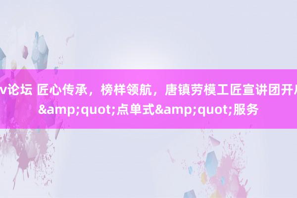 av论坛 匠心传承，榜样领航，唐镇劳模工匠宣讲团开启&quot;点单式&quot;服务