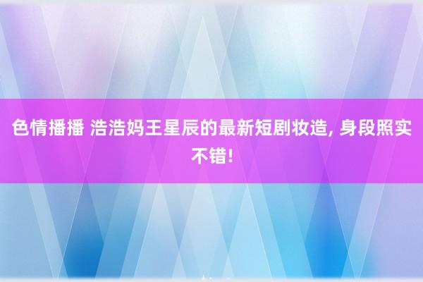 色情播播 浩浩妈王星辰的最新短剧妆造, 身段照实不错!