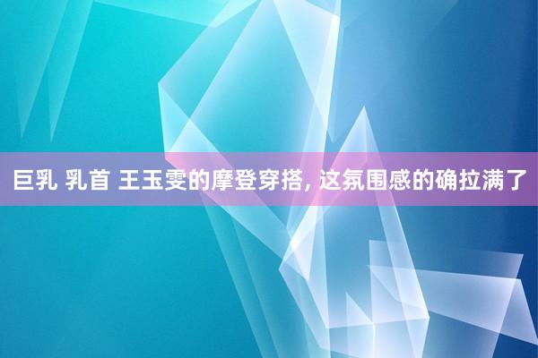 巨乳 乳首 王玉雯的摩登穿搭, 这氛围感的确拉满了