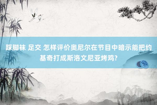 踩脚袜 足交 怎样评价奥尼尔在节目中暗示能把约基奇打成斯洛文尼亚烤鸡?