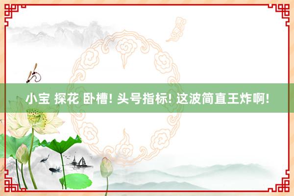 小宝 探花 卧槽! 头号指标! 这波简直王炸啊!