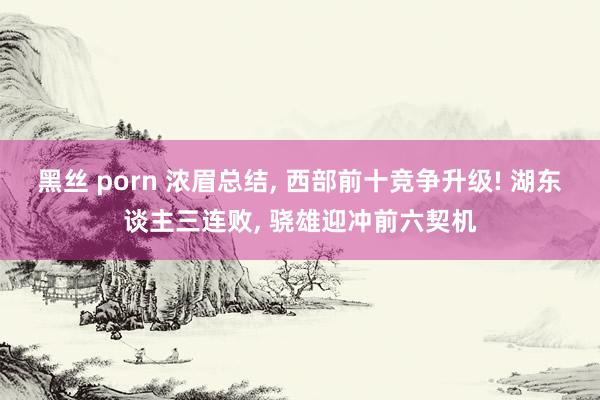 黑丝 porn 浓眉总结, 西部前十竞争升级! 湖东谈主三连败, 骁雄迎冲前六契机