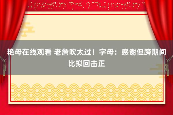 艳母在线观看 老詹吹太过！字母：感谢但跨期间比拟回击正