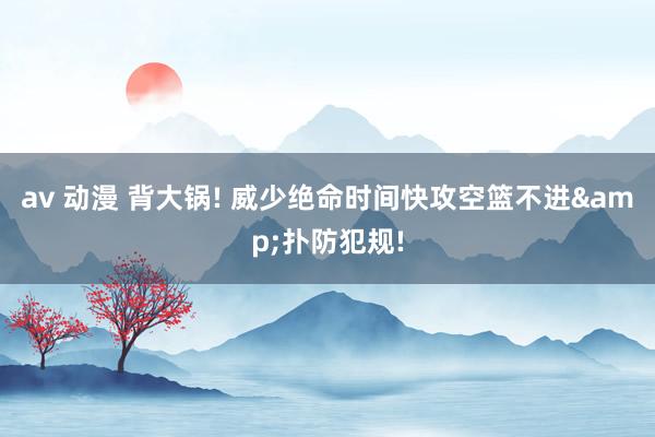 av 动漫 背大锅! 威少绝命时间快攻空篮不进&扑防犯规!