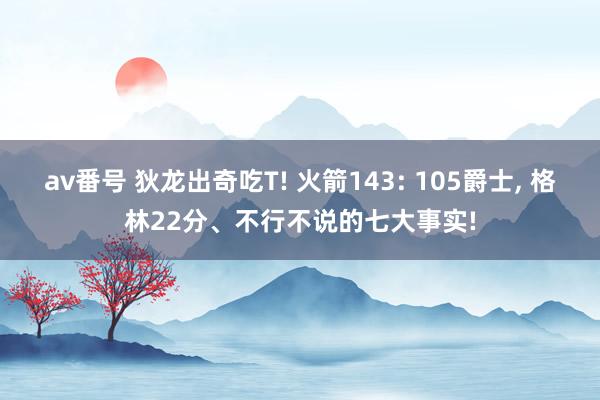 av番号 狄龙出奇吃T! 火箭143: 105爵士, 格林22分、不行不说的七大事实!