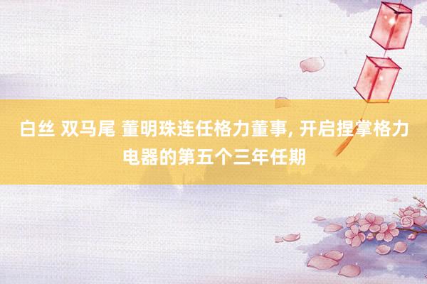白丝 双马尾 董明珠连任格力董事, 开启捏掌格力电器的第五个三年任期