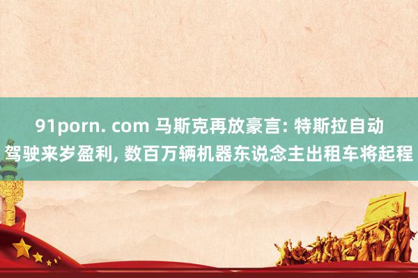 91porn. com 马斯克再放豪言: 特斯拉自动驾驶来岁盈利, 数百万辆机器东说念主出租车将起程