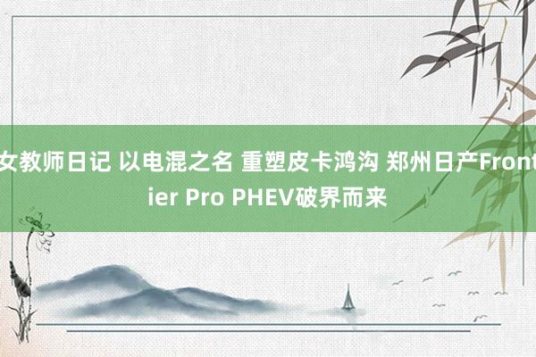 女教师日记 以电混之名 重塑皮卡鸿沟 郑州日产Frontier Pro PHEV破界而来