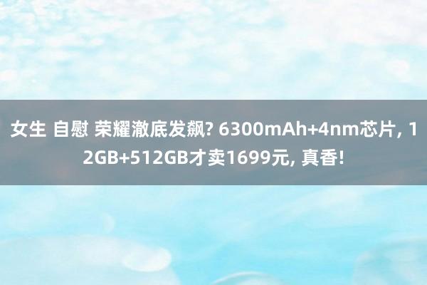 女生 自慰 荣耀澈底发飙? 6300mAh+4nm芯片, 12GB+512GB才卖1699元, 真香!