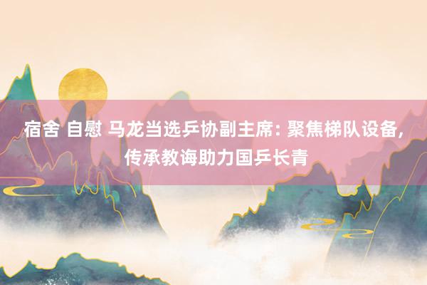 宿舍 自慰 马龙当选乒协副主席: 聚焦梯队设备, 传承教诲助力国乒长青