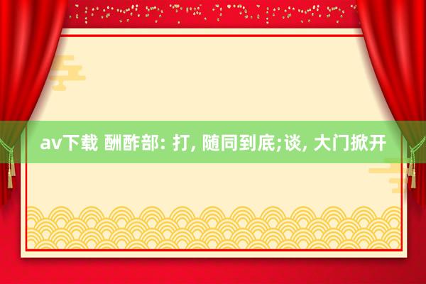 av下载 酬酢部: 打, 随同到底;谈, 大门掀开