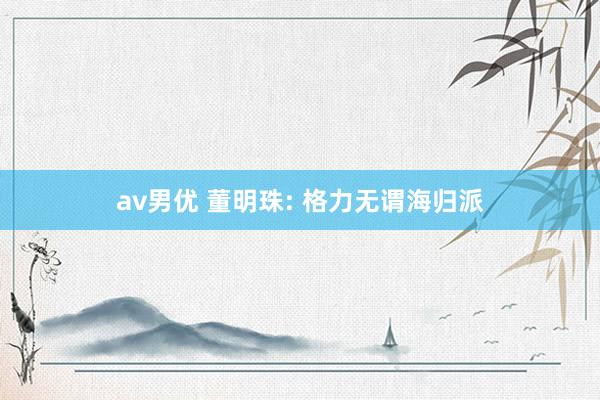 av男优 董明珠: 格力无谓海归派